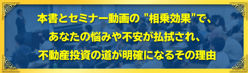 本書と１時間のセミナー動画の "相乗効果"で、
あなたの悩みや不安が払拭され、
不動産投資の道が明確になるその理由