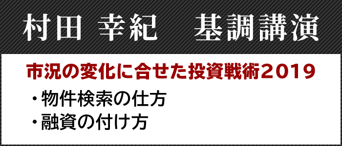 村田 幸紀 基調講演
市況の変化に合せた投資戦術2019
・物件検索の仕方
・融資の付け方