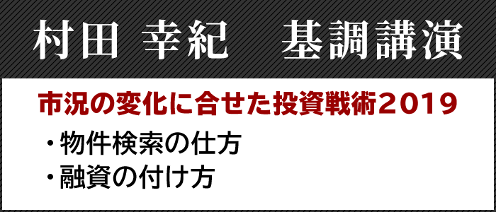 村田 幸紀　基調講演

市況の変化に合せた投資戦術２０１９
・物件検索の仕方
・融資の付け方