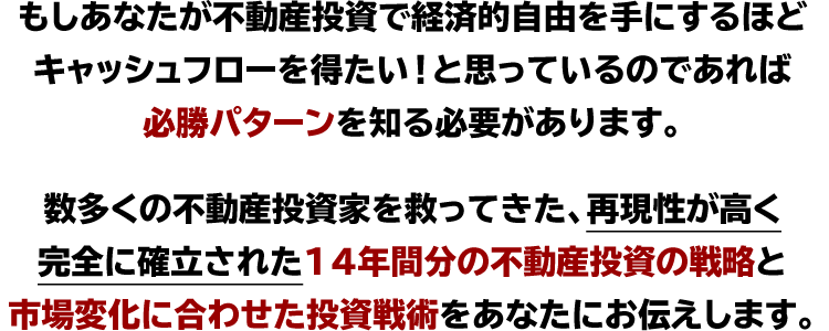 もしあなたが不動産投資で経済的自由を手にするほど
キャッシュフローを得たい!と思っているのであれば
必勝パターンを知る必要があります。
数多くの不動産投資家を救ってきた、再現性が高く
完全に確立された、14年間分の不動産投資の戦略と
市場変化に合わせた投資戦術をあなたにお伝えします。