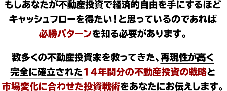 もしあなたが不動産投資で経済的自由を手にするほど
キャッシュフローを得たい！と思っているのであれば
必勝パターンを知る必要があります。

数多くの不動産投資家を救ってきた、再現性が高く
完全に確立された、14年間分の不動産投資の戦略と
市場変化に合わせた投資戦術をあなたにお伝えします。