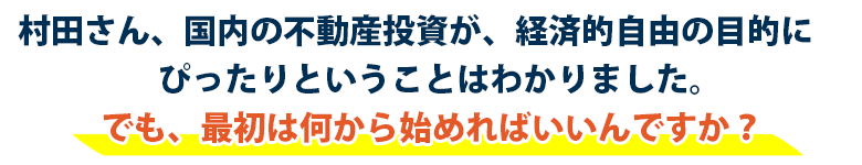 「村田さん、国内の不動産投資が、経済的自由の目的に
　ぴったりということはわかりました。
　でも、最初は何から始めればいいんですか？」