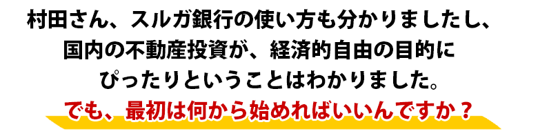 「村田さん、国内の不動産投資が、経済的自由の目的に
　ぴったりということはわかりました。
　でも、最初は何から始めればいいんですか？」